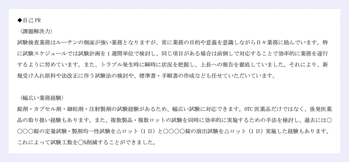 ◆自己 PR|〈課題解決力〉|試験検査業務はルーチンの側面が強い業務となりますが、常に業務の目的や意義を意識しながら日々業務に励んでいます。特に試験スケジュールでは試験計画を 1 週間単位で検討し、同じ項目がある場合は前倒しで対応することで効率的に業務を遂行|するように努めています。また、トラブル発生時に瞬時に状況を把握し、上長への報告を徹底していました。それにより、新規受け入れ原料や法改正に伴う試験法の検討や、標準書・手順書の作成なども任せていただいています。|〈幅広い業務経験〉|錠剤・カプセル剤・細粒剤・注射製剤の試験経験があるため、幅広い試験に対応できます。OTC 医薬品だけではなく、後発医薬品の取り扱い経験もあります。また、複数製品・複数ロットの試験を同時に効率的に実施するための手法を検討し、過去には〇〇〇〇錠の定量試験・製剤均一性試験を△ロット(1 日)と〇〇〇〇錠の溶出試験を△ロット(1 日)実施した経験もあります。|これによって試験工数を◯%削減することができました。