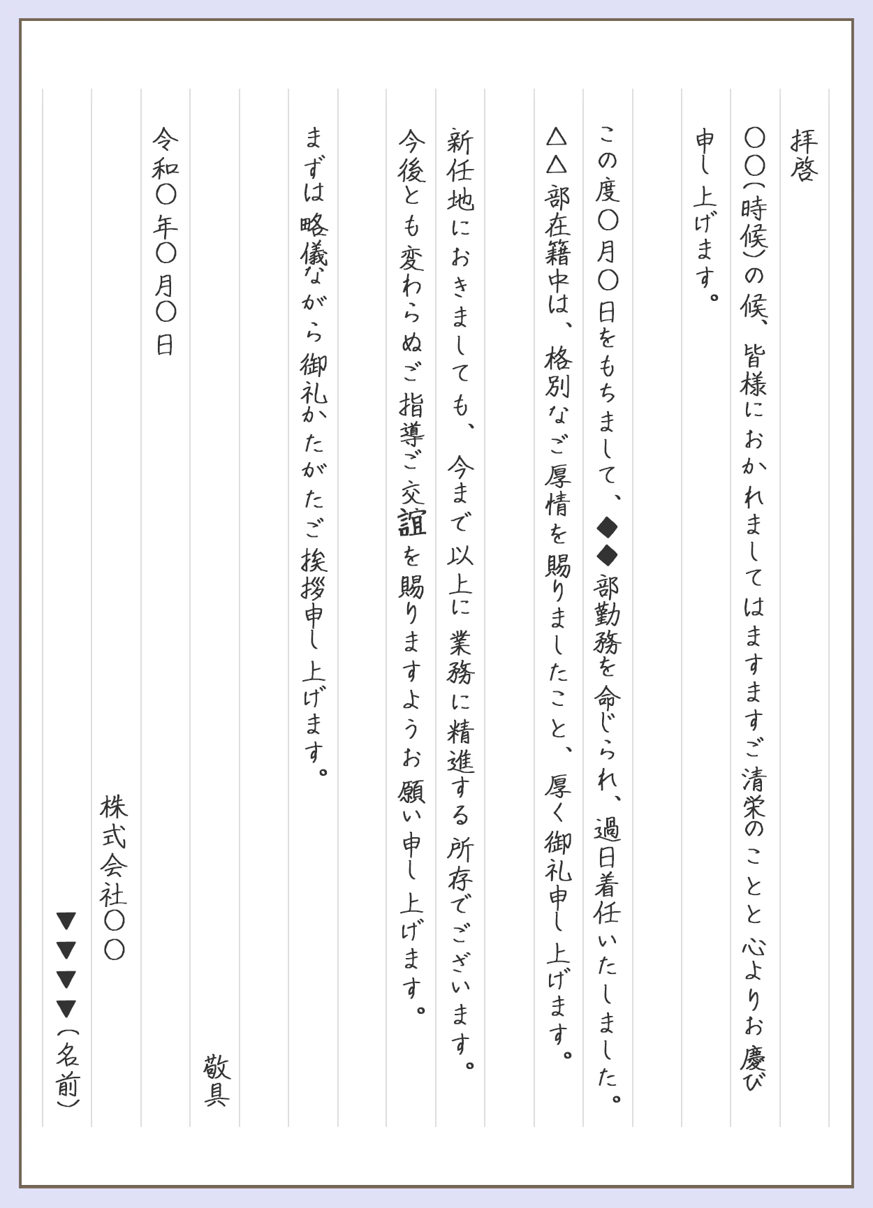 拝啓。〇〇（時候）の候、皆様に置かれましてはますますご清栄のことと心よりお慶び申し上げます。この度◯月◯日を持ちまして、◆◆部勤務を命じられ、過日着任いたしました。△△部在籍中は、格別なご厚情を賜りましたこと、厚くお礼申し上げます。新任地におきましても、今まで以上に業務に精進する所存でございます。今後とも変わらぬご指導ご交誼を賜りますようお願い申し上げます。まずは略儀ながら御礼かたがたご挨拶申し上げます。敬具。令和◯年◯月◯日。株式会社◯◯。名前