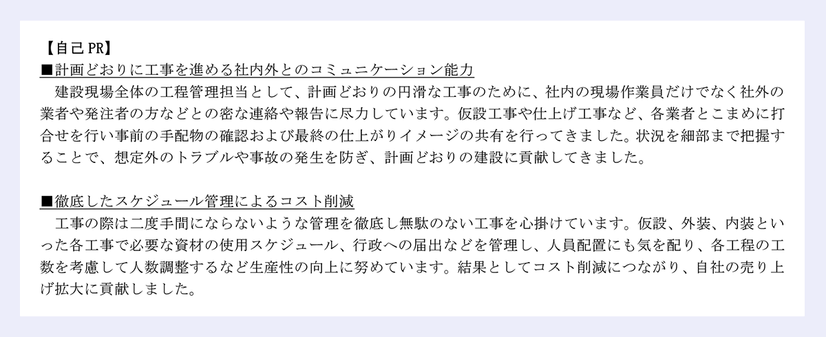 【自己PR】 |■計画どおりに工事を進める社内外とのコミュニケーション能力 |建設現場全体の工程管理担当として、計画どおりの円滑な工事のために、社内の現場作業員だけでなく社外の業者や発注者の方などとの密な連絡や報告に尽力しています。仮設工事や仕上げ工事など、各業者とこまめに打合せを行い事前の手配物の確認および最終の仕上がりイメージの共有を行ってきました。状況を細部まで把握することで、想定外のトラブルや事故の発生を防ぎ、計画どおりの建設に貢献してきました。 |■徹底したスケジュール管理によるコスト削減 |工事の際は二度手間にならないような管理を徹底し無駄のない工事を心掛けています。仮設、外装、内装といった各工事で必要な資材の使用スケジュール、行政への届出などを管理し、人員配置にも気を配り、各工程の工数を考慮して人数調整するなど生産性の向上に努めています。結果としてコスト削減につながり、自社の売り上げ拡大に貢献しました。