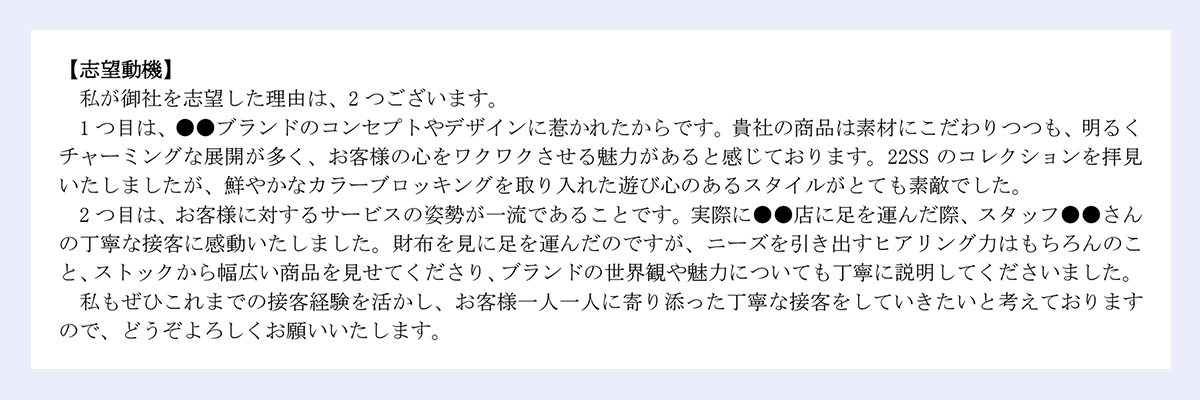 【志望動機】|私が御社を志望した理由は、2つございます。1つ目は、●●ブランドのコンセプトやデザインに惹かれたからです。貴社の商品は素材にこだわりつつも、明るくチャーミングな展開が多く、お客様の心をワクワクさせる魅力があると感じております。22SS のコレクションを拝見いたしましたが、鮮やかなカラーブロッキングを取り入れた遊び心のあるスタイルがとても素敵でした。|2つ目は、お客様に対するサービスの姿勢が一流であることです。実際に●●店に足を運んだ際、スタッフ●●さんの丁寧な接客に感動いたしました。財布を見に足を運んだのですが、ニーズを引き出すヒアリング力はもちろんのこと、ストックから幅広い商品を見せてくださり、ブランドの世界観や魅力についても丁寧に説明してくださいました。|私もぜひこれまでの接客経験を活かし、お客様一人一人に寄り添った丁寧な接客をしていきたいと考えておりますので、どうぞよろしくお願いいたします。