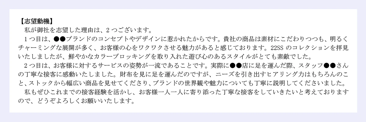 【志望動機】|私が御社を志望した理由は、2つございます。1つ目は、●●ブランドのコンセプトやデザインに惹かれたからです。貴社の商品は素材にこだわりつつも、明るくチャーミングな展開が多く、お客様の心をワクワクさせる魅力があると感じております。22SS のコレクションを拝見いたしましたが、鮮やかなカラーブロッキングを取り入れた遊び心のあるスタイルがとても素敵でした。|2つ目は、お客様に対するサービスの姿勢が一流であることです。実際に●●店に足を運んだ際、スタッフ●●さんの丁寧な接客に感動いたしました。財布を見に足を運んだのですが、ニーズを引き出すヒアリング力はもちろんのこと、ストックから幅広い商品を見せてくださり、ブランドの世界観や魅力についても丁寧に説明してくださいました。|私もぜひこれまでの接客経験を活かし、お客様一人一人に寄り添った丁寧な接客をしていきたいと考えておりますので、どうぞよろしくお願いいたします。