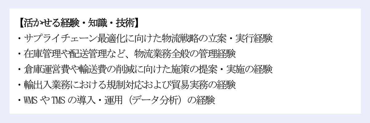【活かせる経験・知識・技術】|・サプライチェーン最適化に向けた物流戦略の立案・実行経験|・在庫管理や配送管理など、物流業務全般の管理経験|・倉庫運営費や輸送費の削減に向けた施策の提案・実施の経験|・輸出入業務における規制対応および貿易実務の経験|・WMS やTMS の導入・運用(データ分析)の経験