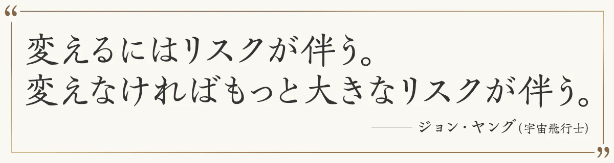 変えるにはリスクが伴う。 変えなければもっと大きなリスクが伴う。―ジョン・ヤング（宇宙飛行士）