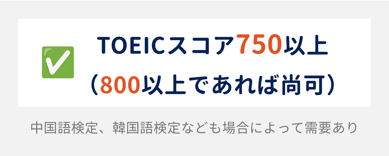 TOEICのスコアは、750以上が求められる（800以上であれば尚可）。場合によって、中国語検定や韓国語検定なども需要がある。