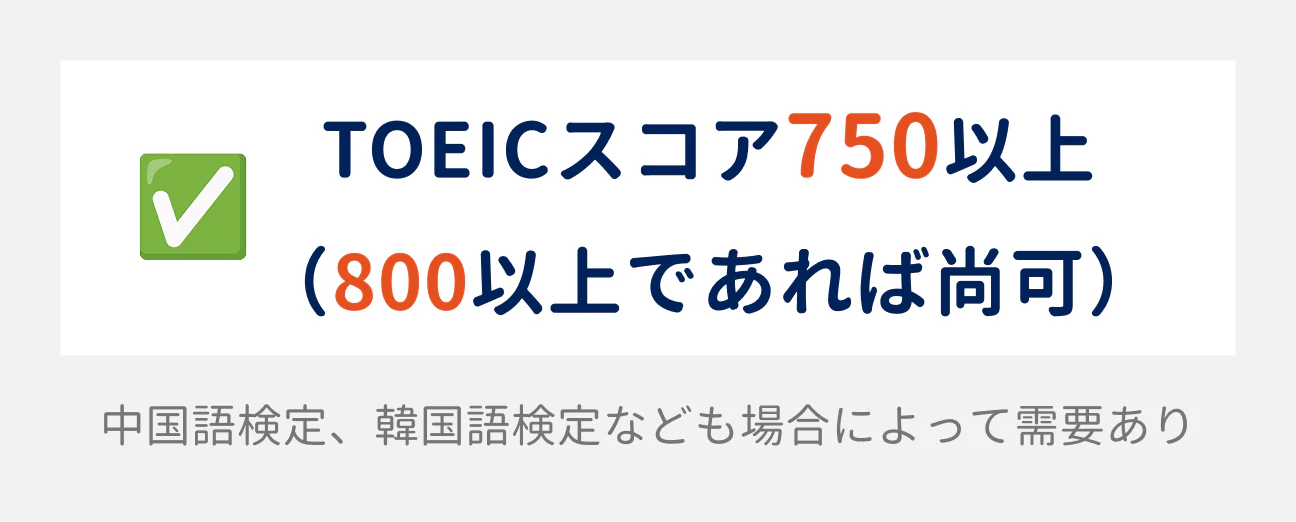 TOEICのスコアは、750以上が求められる(800以上であれば尚可)。場合によって、中国語検定や韓国語検定なども需要がある。
