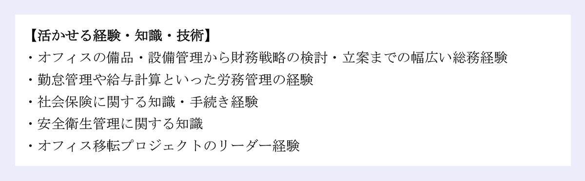 【活かせる経験・知識・技術】 ｜・オフィスの備品・設備管理から財務戦略の検討・立案までの幅広い総務経験・勤怠管理や給与計算といった労務管理の経験 ・社会保険に関する知識・手続き経験 ・安全衛生管理に関する知識 ・オフィス移転プロジェクトのリーダー経験 
