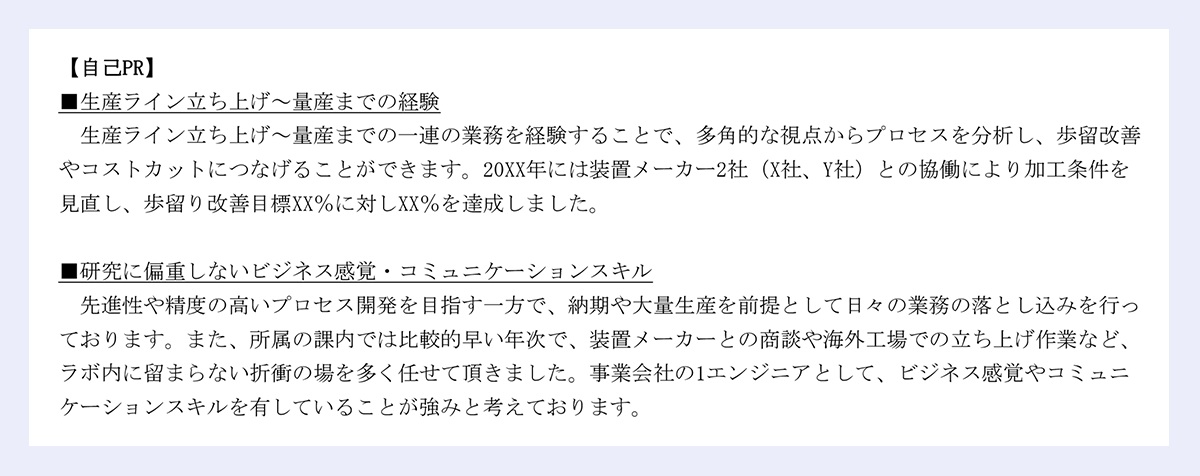 【自己PR】■生産ライン立ち上げ~量産までの経験生産ライン立ち上げ~量産までの一連の業務を経験することで、多角的な視点からプロセスを分析し、歩留改善やコストカットにつなげることができます。20XX年には装置メーカー2社(X社、Y社)との協働により加工条件を見直し、歩留り改善目標XX%に対しXX%を達成しました。■研究に偏重しないビジネス感覚・コミュニケーションスキル先進性や精度の高いプロセス開発を目指す一方で、納期や大量生産を前提として日々の業務の落とし込みを行っております。また、所属の課内では比較的早い年次で、装置メーカーとの商談や海外工場での立ち上げ作業など、ラボ内に留まらない折衝の場を多く任せて頂きました。事業会社の1エンジニアとして、ビジネス感覚やコミュニケーションスキルを有していることが強みと考えております。|以上