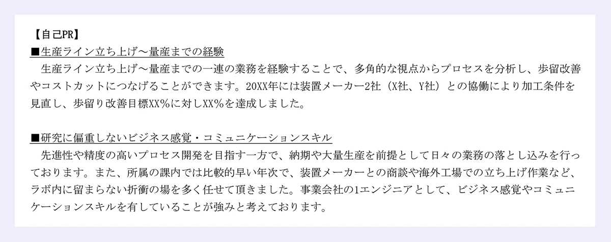 【自己PR】■生産ライン立ち上げ~量産までの経験生産ライン立ち上げ~量産までの一連の業務を経験することで、多角的な視点からプロセスを分析し、歩留改善やコストカットにつなげることができます。20XX年には装置メーカー2社(X社、Y社)との協働により加工条件を見直し、歩留り改善目標XX%に対しXX%を達成しました。■研究に偏重しないビジネス感覚・コミュニケーションスキル先進性や精度の高いプロセス開発を目指す一方で、納期や大量生産を前提として日々の業務の落とし込みを行っております。また、所属の課内では比較的早い年次で、装置メーカーとの商談や海外工場での立ち上げ作業など、ラボ内に留まらない折衝の場を多く任せて頂きました。事業会社の1エンジニアとして、ビジネス感覚やコミュニケーションスキルを有していることが強みと考えております。|以上