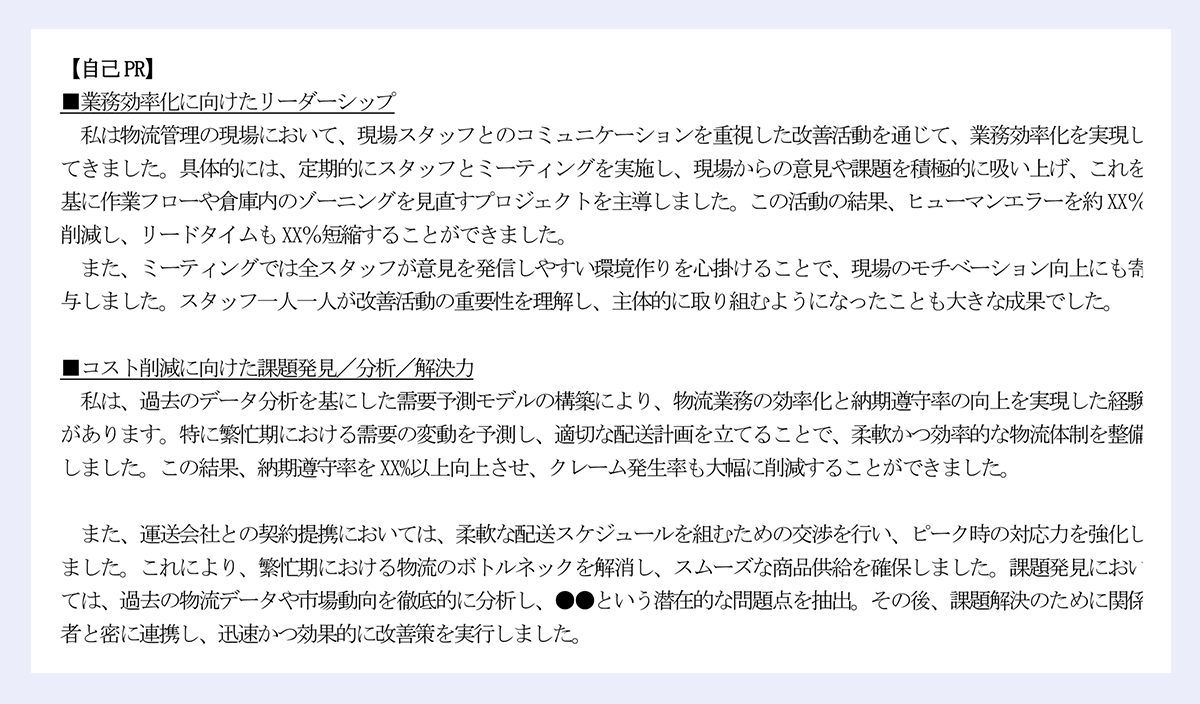 【自己PR】|■業務効率化に向けたリーダーシップ|私は物流管理の現場において、現場スタッフとのコミュニケーションを重視した改善活動を通じて、業務効率化を実現してきました。具体的には、定期的にスタッフとミーティングを実施し、現場からの意見や課題を積極的に吸い上げ、これを基に作業フローや倉庫内のゾーニングを見直すプロジェクトを主導しました。この活動の結果、ヒューマンエラーを約XX%削減し、リードタイムもXX%短縮することができました。|また、ミーティングでは全スタッフが意見を発信しやすい環境作りを心掛けることで、現場のモチベーション向上にも寄与しました。スタッフ一人一人が改善活動の重要性を理解し、主体的に取り組むようになったことも大きな成果でした。|■コスト削減に向けた課題発見/分析/解決力|私は、過去のデータ分析を基にした需要予測モデルの構築により、物流業務の効率化と納期遵守率の向上を実現した経験があります。特に繁忙期における需要の変動を予測し、適切な配送計画を立てることで、柔軟かつ効率的な物流体制を整備しました。この結果、納期遵守率をXX%以上向上させ、クレーム発生率も大幅に削減することができました。|また、運送会社との契約提携においては、柔軟な配送スケジュールを組むための交渉を行い、ピーク時の対応力を強化しました。これにより、繁忙期における物流のボトルネックを解消し、スムーズな商品供給を確保しました。課題発見においては、過去の物流データや市場動向を徹底的に分析し、●●という潜在的な問題点を抽出。その後、課題解決のために関係|者と密に連携し、迅速かつ効果的に改善策を実行しました。