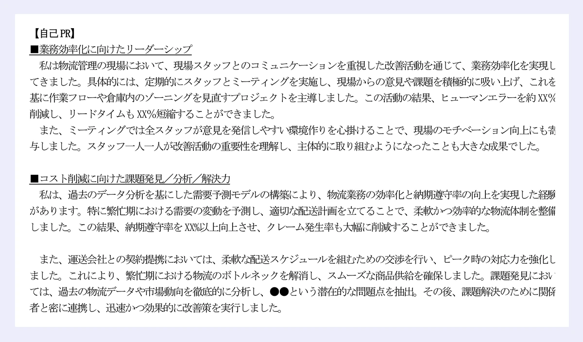 【自己PR】|■業務効率化に向けたリーダーシップ|私は物流管理の現場において、現場スタッフとのコミュニケーションを重視した改善活動を通じて、業務効率化を実現してきました。具体的には、定期的にスタッフとミーティングを実施し、現場からの意見や課題を積極的に吸い上げ、これを基に作業フローや倉庫内のゾーニングを見直すプロジェクトを主導しました。この活動の結果、ヒューマンエラーを約XX%削減し、リードタイムもXX%短縮することができました。|また、ミーティングでは全スタッフが意見を発信しやすい環境作りを心掛けることで、現場のモチベーション向上にも寄与しました。スタッフ一人一人が改善活動の重要性を理解し、主体的に取り組むようになったことも大きな成果でした。|■コスト削減に向けた課題発見/分析/解決力|私は、過去のデータ分析を基にした需要予測モデルの構築により、物流業務の効率化と納期遵守率の向上を実現した経験があります。特に繁忙期における需要の変動を予測し、適切な配送計画を立てることで、柔軟かつ効率的な物流体制を整備しました。この結果、納期遵守率をXX%以上向上させ、クレーム発生率も大幅に削減することができました。|また、運送会社との契約提携においては、柔軟な配送スケジュールを組むための交渉を行い、ピーク時の対応力を強化しました。これにより、繁忙期における物流のボトルネックを解消し、スムーズな商品供給を確保しました。課題発見においては、過去の物流データや市場動向を徹底的に分析し、●●という潜在的な問題点を抽出。その後、課題解決のために関係|者と密に連携し、迅速かつ効果的に改善策を実行しました。