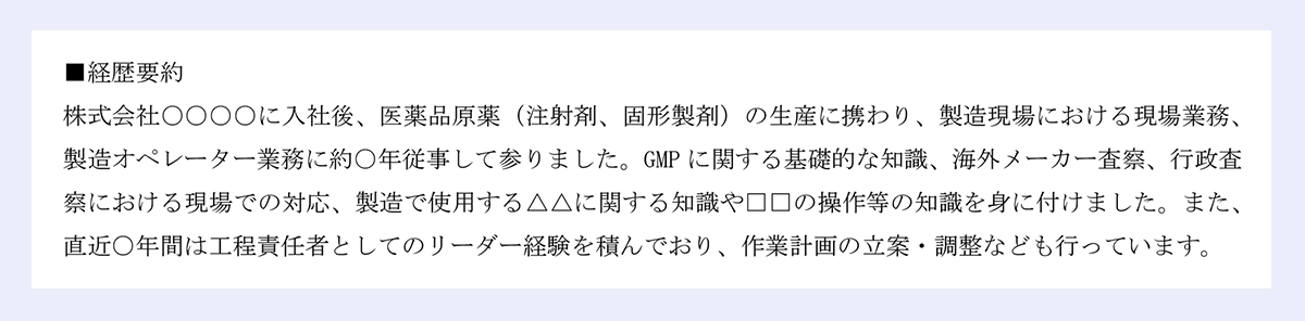 ■経歴要約 |株式会社○○○○に入社後、医薬品原薬(注射剤、固形製剤)の生産に携わり、製造現場における現場業務、製造オペレーター業務に約○年従事して参りました。GMPに関する基礎的な知識、海外メーカー査察、行政査察における現場での対応、製造で使用する△△に関する知識や□□の操作等の知識を身に付けました。また、直近○年間は工程責任者としてのリーダー経験を積んでおり、作業計画の立案・調整なども行っています。