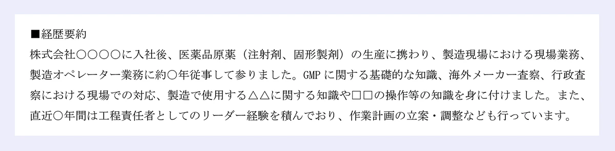 ■経歴要約 ｜株式会社○○○○に入社後、医薬品原薬（注射剤、固形製剤）の生産に携わり、製造現場における現場業務、製造オペレーター業務に約○年従事して参りました。GMPに関する基礎的な知識、海外メーカー査察、行政査察における現場での対応、製造で使用する△△に関する知識や□□の操作等の知識を身に付けました。また、直近○年間は工程責任者としてのリーダー経験を積んでおり、作業計画の立案・調整なども行っています。