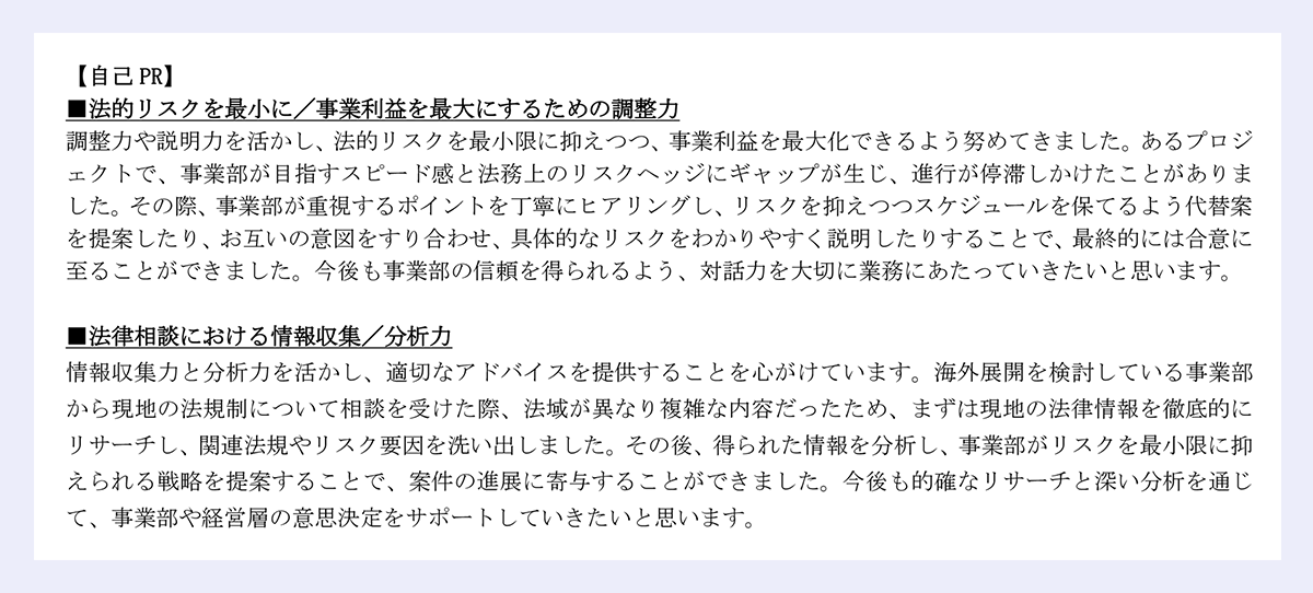 【自己 PR】|■法的リスクを最小に/事業利益を最大にするための調整力|調整力や説明力を活かし、法的リスクを最小限に抑えつつ、事業利益を最大化できるよう努めてきました。あるプロジェクトで、事業部が目指すスピード感と法務上のリスクヘッジにギャップが生じ、進行が停滞しかけたことがありました。その際、事業部が重視するポイントを丁寧にヒアリングし、リスクを抑えつつスケジュールを保てるよう代替案を提案したり、お互いの意図をすり合わせ、具体的なリスクをわかりやすく説明したりすることで、最終的には合意に至ることができました。今後も事業部の信頼を得られるよう、対話力を大切に業務にあたっていきたいと思います。|■法律相談における情報収集/分析力|情報収集力と分析力を活かし、適切なアドバイスを提供することを心がけています。海外展開を検討している事業部から現地の法規制について相談を受けた際、法域が異なり複雑な内容だったため、まずは現地の法律情報を徹底的にリサーチし、関連法規やリスク要因を洗い出しました。その後、得られた情報を分析し、事業部がリスクを最小限に抑えられる戦略を提案することで、案件の進展に寄与することができました。今後も的確なリサーチと深い分析を通じて、事業部や経営層の意思決定をサポートしていきたいと思います。