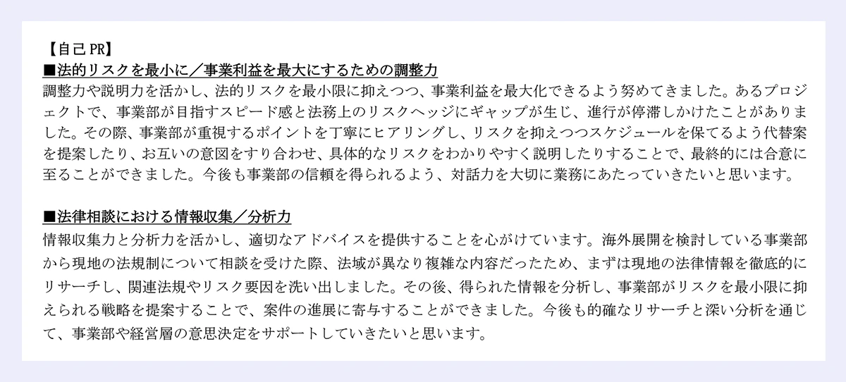 【自己 PR】|■法的リスクを最小に/事業利益を最大にするための調整力|調整力や説明力を活かし、法的リスクを最小限に抑えつつ、事業利益を最大化できるよう努めてきました。あるプロジェクトで、事業部が目指すスピード感と法務上のリスクヘッジにギャップが生じ、進行が停滞しかけたことがありました。その際、事業部が重視するポイントを丁寧にヒアリングし、リスクを抑えつつスケジュールを保てるよう代替案を提案したり、お互いの意図をすり合わせ、具体的なリスクをわかりやすく説明したりすることで、最終的には合意に至ることができました。今後も事業部の信頼を得られるよう、対話力を大切に業務にあたっていきたいと思います。|■法律相談における情報収集/分析力|情報収集力と分析力を活かし、適切なアドバイスを提供することを心がけています。海外展開を検討している事業部から現地の法規制について相談を受けた際、法域が異なり複雑な内容だったため、まずは現地の法律情報を徹底的にリサーチし、関連法規やリスク要因を洗い出しました。その後、得られた情報を分析し、事業部がリスクを最小限に抑えられる戦略を提案することで、案件の進展に寄与することができました。今後も的確なリサーチと深い分析を通じて、事業部や経営層の意思決定をサポートしていきたいと思います。