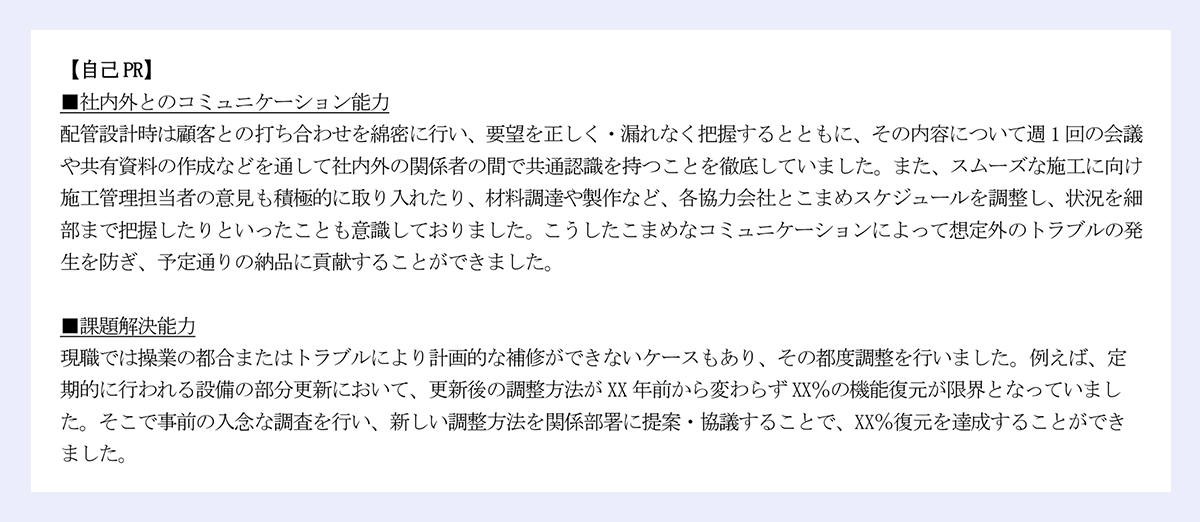 【自己PR】 ■社内外とのコミュニケーション能力 配管設計時は顧客との打ち合わせを綿密に行い、要望を正しく・漏れなく把握するとともに、その内容について週1回の会議や共有資料の作成などを通して社内外の関係者の間で共通認識を持つことを徹底していました。また、スムーズな施工に向け施工管理担当者の意見も積極的に取り入れたり、材料調達や製作など、各協力会社とこまめスケジュールを調整し、状況を細部まで把握したりといったことも意識しておりました。こうしたこまめなコミュニケーションによって想定外のトラブルの発生を防ぎ、予定通りの納品に貢献することができました。 ■課題解決能力 現職では操業の都合またはトラブルにより計画的な補修ができないケースもあり、その都度調整を行いました。例えば、定期的に行われる設備の部分更新において、更新後の調整方法がXX年前から変わらずXX％の機能復元が限界となっていました。そこで事前の入念な調査を行い、新しい調整方法を関係部署に提案・協議することで、XX％復元を達成することができました。 