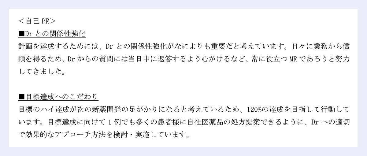 <自己PR> |■Drとの関係性強化 |計画を達成するためには、Drとの関係性強化がなによりも重要だと考えています。日々に業務から信頼を得るため、Drからの質問には当日中に返答するよう心がけるなど、常に役立つMRであろうと努力してきました。 |■目標達成へのこだわり |目標のハイ達成が次の新薬開発の足がかりになると考えているため、120%の達成を目指して行動しています。目標達成に向けて1例でも多くの患者様に自社医薬品の処方提案できるように、Drへの適切で効果的なアプローチ方法を検討・実施しています。
