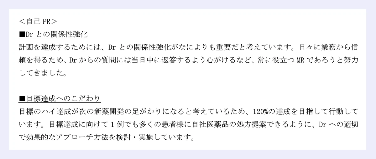 ＜自己PR＞ |■Drとの関係性強化 |計画を達成するためには、Drとの関係性強化がなによりも重要だと考えています。日々に業務から信頼を得るため、Drからの質問には当日中に返答するよう心がけるなど、常に役立つMRであろうと努力してきました。 |■目標達成へのこだわり |目標のハイ達成が次の新薬開発の足がかりになると考えているため、120%の達成を目指して行動しています。目標達成に向けて1例でも多くの患者様に自社医薬品の処方提案できるように、Drへの適切で効果的なアプローチ方法を検討・実施しています。 