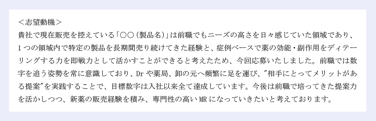 <志望動機> |貴社で現在販売を控えている「○○(製品名)」は前職でもニーズの高さを日々感じていた領域であり、1つの領域内で特定の製品を長期間売り続けてきた経験と、症例ベースで薬の効能・副作用をディテーリングする力を即戦力として活かすことができると考えたため、今回応募いたしました。前職では数字を追う姿勢を常に意識しており、Drや薬局、卸の元へ頻繁に足を運び、"相手にとってメリットがある提案"を実践することで、目標数字は入社以来全て達成しています。今後は前職で培ってきた提案力を活かしつつ、新薬の販売経験を積み、専門性の高いMRになっていきたいと考えております。
