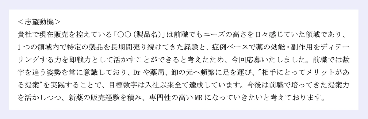 ＜志望動機＞ |貴社で現在販売を控えている「○○（製品名）」は前職でもニーズの高さを日々感じていた領域であり、1つの領域内で特定の製品を長期間売り続けてきた経験と、症例ベースで薬の効能・副作用をディテーリングする力を即戦力として活かすことができると考えたため、今回応募いたしました。前職では数字を追う姿勢を常に意識しており、Drや薬局、卸の元へ頻繁に足を運び、"相手にとってメリットがある提案"を実践することで、目標数字は入社以来全て達成しています。今後は前職で培ってきた提案力を活かしつつ、新薬の販売経験を積み、専門性の高いMRになっていきたいと考えております。