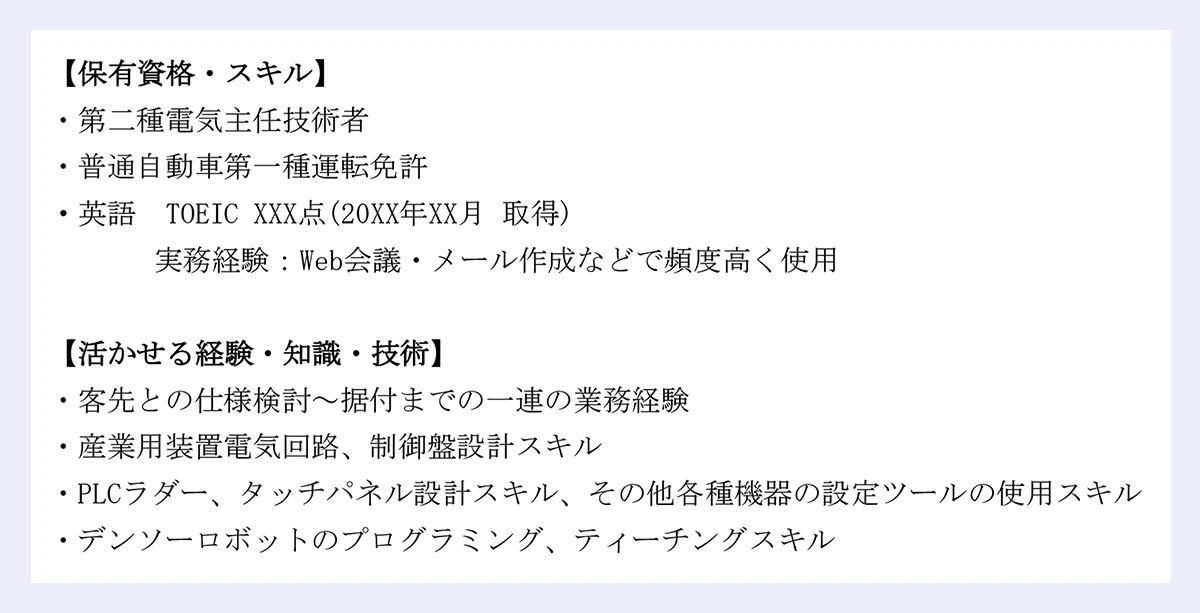 【保有資格・スキル】 ・第二種電気主任技術者 ・普通自動車第一種運転免許 ・英語 TOEIC XXX点(20XX年XX月 取得) 実務経験:Web会議・メール作成などで頻度高く使用 |【活かせる経験・知識・技術】 ・客先との仕様検討~据付までの一連の業務経験 ・産業用装置電気回路、制御盤設計スキル ・PLCラダー、タッチパネル設計スキル、その他各種機器の設定ツールの使用スキル ・デンソーロボットのプログラミング、ティーチングスキル