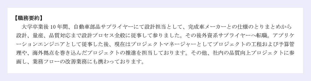 【職務要約】 大学卒業後10年間、自動車部品サプライヤーにて設計担当として、完成車メーカーとの仕様のとりまとめから 設計、量産、品質対応まで設計プロセス全般に従事して参りました。その後外資系サプライヤーへ転職。アプリケーションエンジニアとして従事した後、現在はプロジェクトマネージャーとしてプロジェクトの工程および予算管理や、海外拠点を巻き込んだプロジェクトの推進を担当しております。その他、社内の品質向上プロジェクトに参画し、業務フローの改善業務にも携わっております。
