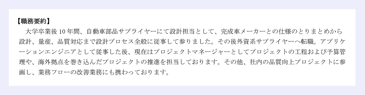 【職務要約】 大学卒業後10年間、自動車部品サプライヤーにて設計担当として、完成車メーカーとの仕様のとりまとめから 設計、量産、品質対応まで設計プロセス全般に従事して参りました。その後外資系サプライヤーへ転職。アプリケーションエンジニアとして従事した後、現在はプロジェクトマネージャーとしてプロジェクトの工程および予算管理や、海外拠点を巻き込んだプロジェクトの推進を担当しております。その他、社内の品質向上プロジェクトに参画し、業務フローの改善業務にも携わっております。