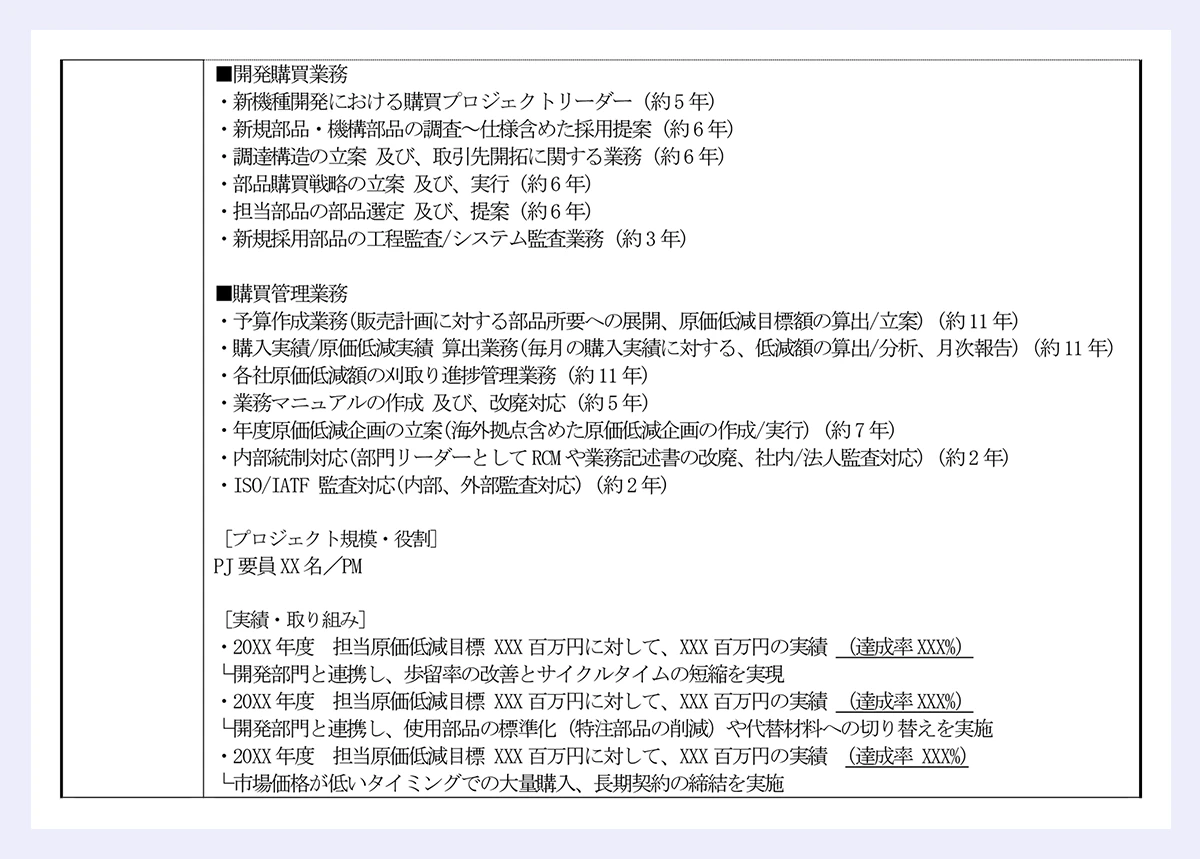 ■開発購買業務|・新機種開発における購買プロジェクトリーダー (約5 年)|・新規部品・機構部品の調査~仕様含めた採用提案 (約6 年)|・調達構造の立案 及び、取引先開拓に関する業務 (約6 年)|・部品購買戦略の立案 及び、実行 (約6 年)|・担当部品の部品選定 及び、提案 (約6 年)|・新規採用部品の工程監査/システム監査業務 (約3 年)|■購買管理業務|・予算作成業務(販売計画に対する部品所要への展開、原価低減目標額の算出/立案) (約11 年)|・購入実績/原価低減実績 算出業務(毎月の購入実績に対する、低減額の算出/分析、月次報告) (約11 年)|・各社原価低減額の刈取り進捗管理業務 (約11 年)|・業務マニュアルの作成 及び、改廃対応 (約5 年)|・年度原価低減企画の立案(海外拠点含めた原価低減企画の作成/実行) (約7 年)|・内部統制対応(部門リーダーとしてRCM や業務記述書の改廃、社内/法人監査対応) (約2 年)|・ISO/IATF 監査対応(内部、外部監査対応) (約2 年)|[プロジェクト規模・役割]|PJ 要員XX 名/PM|[実績・取り組み]|・20XX 年度 担当原価低減目標 XXX 百万円に対して、XXX 百万円の実績 (達成率XXX%)|└開発部門と連携し、歩留率の改善とサイクルタイムの短縮を実現|・20XX 年度 担当原価低減目標 XXX 百万円に対して、XXX 百万円の実績 (達成率XXX%)|└開発部門と連携し、使用部品の標準化(特注部品の削減)や代替材料への切り替えを実施|・20XX 年度 担当原価低減目標 XXX 百万円に対して、XXX 百万円の実績 (達成率 XXX%)|└市場価格が低いタイミングでの大量購入、長期契約の締結を実施