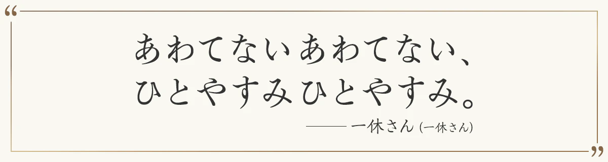 あわてないあわてない、 ひとやすみひとやすみ。 ―一休さん（一休さん）