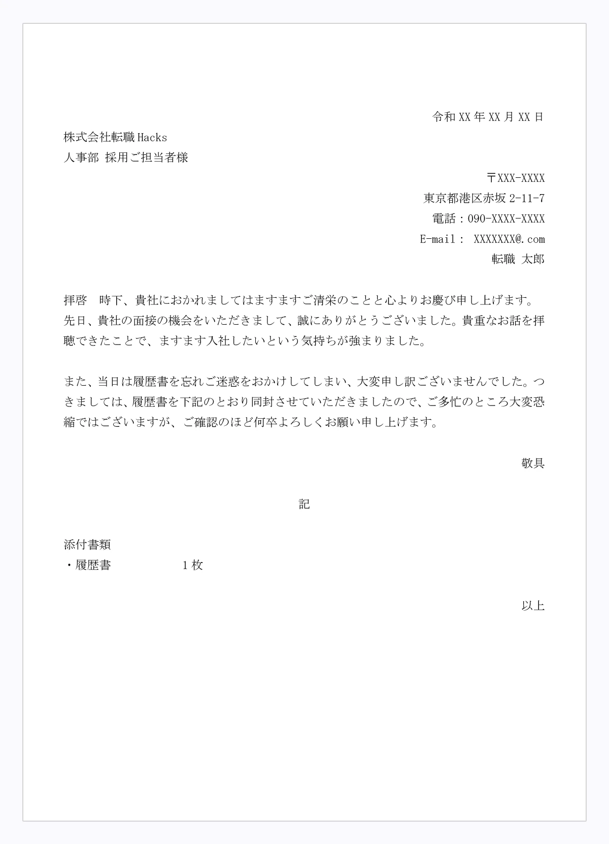 【履歴書を忘れて後から送付する際の送り状の例文】拝啓　時下、貴社におかれましてはますますご清栄のことと心よりお慶び申し上げます。  先日、貴社の面接の機会をいただきまして、誠にありがとうございました。貴重なお話を拝聴できたことで、ますます入社したいという気持ちが強まりました。  また、当日は履歴書を忘れご迷惑をおかけしてしまい、大変申し訳ございませんでした。つきましては、履歴書を下記のとおり同封させていただきましたので、ご多忙のところ大変恐縮ではございますが、ご確認のほど何卒よろしくお願い申し上げます。