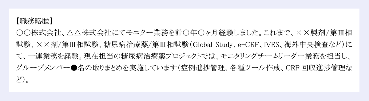 職務略歴】|〇〇株式会社、△△株式会社にてモニター業務を計○年○ヶ月経験しました。これまで、××製剤/第Ⅲ相試験、××剤/第Ⅲ相試験、糖尿病治療薬/第Ⅲ相試験(Global Study、e-CRF、IVRS、海外中央検査など)にて、一連業務を経験。現在担当の糖尿病治療薬プロジェクトでは、モニタリングチームリーダー業務を担当し、グループメンバー●名の取りまとめを実施しています(症例進捗管理、各種ツール作成、CRF回収進捗管理など)。
