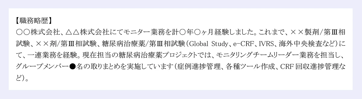職務略歴】|〇〇株式会社、△△株式会社にてモニター業務を計○年○ヶ月経験しました。これまで、××製剤/第Ⅲ相試験、××剤/第Ⅲ相試験、糖尿病治療薬/第Ⅲ相試験（Global Study、e-CRF、IVRS、海外中央検査など）にて、一連業務を経験。現在担当の糖尿病治療薬プロジェクトでは、モニタリングチームリーダー業務を担当し、グループメンバー●名の取りまとめを実施しています（症例進捗管理、各種ツール作成、CRF回収進捗管理など）。