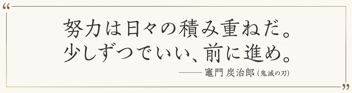 努力は日々の積み重ねだ。少しずつでいい、前に進め。 ―竈門炭治郎（鬼滅の刃）