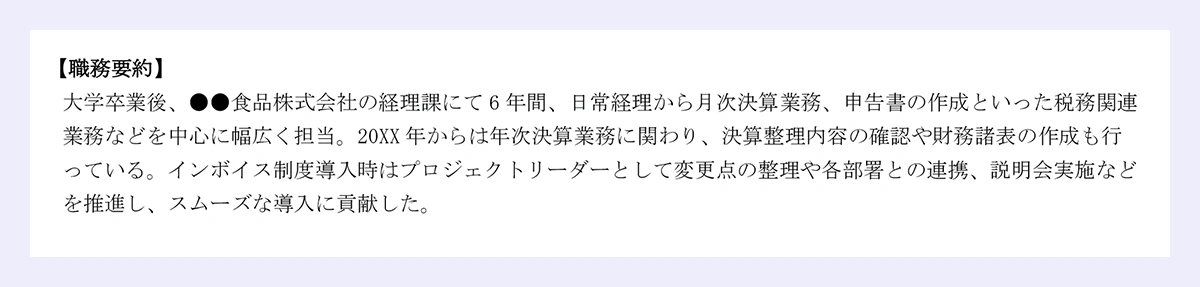 【職務要約】 大学卒業後、●●食品株式会社の経理課にて6年間、日常経理から月次決算業務、申告書の作成といった税務関連業務などを中心に幅広く担当。20XX年からは年次決算業務に関わり、決算整理内容の確認や財務諸表の作成も行っている。インボイス制度導入時はプロジェクトリーダーとして変更点の整理や各部署との連携、説明会実施などを推進し、スムーズな導入に貢献した。 