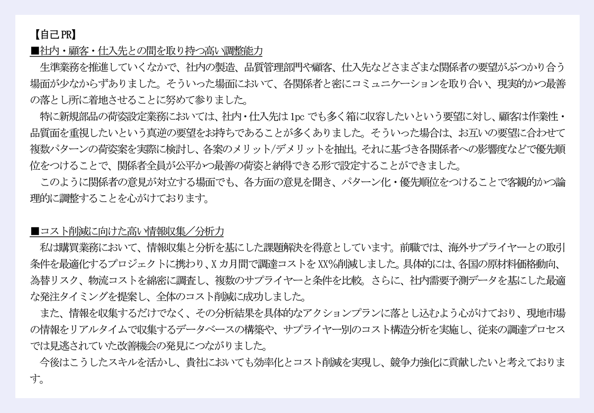 【自己PR】|■社内・顧客・仕入先との間を取り持つ高い調整能力|生準業務を推進していくなかで、社内の製造、品質管理部門や顧客、仕入先などさまざまな関係者の要望がぶつかり合う場面が少なからずありました。そういった場面において、各関係者と密にコミュニケーションを取り合い、現実的かつ最善の落とし所に着地させることに努めて参りました。|特に新規部品の荷姿設定業務においては、社内・仕入先は1pc でも多く箱に収容したいという要望に対し、顧客は作業性・品質面を重視したいという真逆の要望をお持ちであることが多くありました。そういった場合は、お互いの要望に合わせて複数パターンの荷姿案を実際に検討し、各案のメリット/デメリットを抽出。それに基づき各関係者への影響度などで優先順位をつけることで、関係者全員が公平かつ最善の荷姿と納得できる形で設定することができました。|このように関係者の意見が対立する場面でも、各方面の意見を聞き、パターン化・優先順位をつけることで客観的かつ論理的に調整することを心がけております。|■コスト削減に向けた高い情報収集/分析力|私は購買業務において、情報収集と分析を基にした課題解決を得意としています。前職では、海外サプライヤーとの取引条件を最適化するプロジェクトに携わり、X カ月間で調達コストをXX%削減しました。具体的には、各国の原材料価格動向、為替リスク、物流コストを綿密に調査し、複数のサプライヤーと条件を比較。さらに、社内需要予測データを基にした最適な発注タイミングを提案し、全体のコスト削減に成功しました。|また、情報を収集するだけでなく、その分析結果を具体的なアクションプランに落とし込むよう心がけており、現地市場の情報をリアルタイムで収集するデータベースの構築や、サプライヤー別のコスト構造分析を実施し、従来の調達プロセスでは見逃されていた改善機会の発見につながりました。|今後はこうしたスキルを活かし、貴社においても効率化とコスト削減を実現し、競争力強化に貢献したいと考えております。