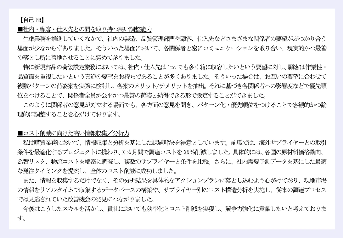 【自己PR】|■社内・顧客・仕入先との間を取り持つ高い調整能力|生準業務を推進していくなかで、社内の製造、品質管理部門や顧客、仕入先などさまざまな関係者の要望がぶつかり合う場面が少なからずありました。そういった場面において、各関係者と密にコミュニケーションを取り合い、現実的かつ最善の落とし所に着地させることに努めて参りました。|特に新規部品の荷姿設定業務においては、社内・仕入先は1pc でも多く箱に収容したいという要望に対し、顧客は作業性・品質面を重視したいという真逆の要望をお持ちであることが多くありました。そういった場合は、お互いの要望に合わせて複数パターンの荷姿案を実際に検討し、各案のメリット/デメリットを抽出。それに基づき各関係者への影響度などで優先順位をつけることで、関係者全員が公平かつ最善の荷姿と納得できる形で設定することができました。|このように関係者の意見が対立する場面でも、各方面の意見を聞き、パターン化・優先順位をつけることで客観的かつ論理的に調整することを心がけております。|■コスト削減に向けた高い情報収集/分析力|私は購買業務において、情報収集と分析を基にした課題解決を得意としています。前職では、海外サプライヤーとの取引条件を最適化するプロジェクトに携わり、X カ月間で調達コストをXX%削減しました。具体的には、各国の原材料価格動向、為替リスク、物流コストを綿密に調査し、複数のサプライヤーと条件を比較。さらに、社内需要予測データを基にした最適な発注タイミングを提案し、全体のコスト削減に成功しました。|また、情報を収集するだけでなく、その分析結果を具体的なアクションプランに落とし込むよう心がけており、現地市場の情報をリアルタイムで収集するデータベースの構築や、サプライヤー別のコスト構造分析を実施し、従来の調達プロセスでは見逃されていた改善機会の発見につながりました。|今後はこうしたスキルを活かし、貴社においても効率化とコスト削減を実現し、競争力強化に貢献したいと考えております。