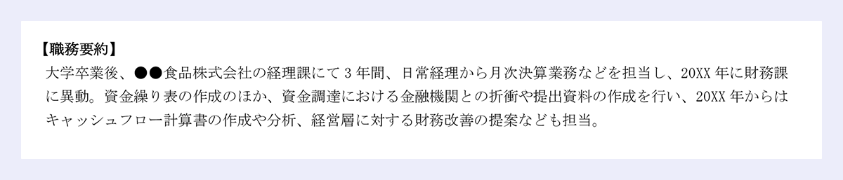 【職務要約】 |大学卒業後、●●食品株式会社の経理課にて3年間、日常経理から月次決算業務などを担当し、20XX年に財務課に異動。資金繰り表の作成のほか、資金調達における金融機関との折衝や提出資料の作成を行い、20XX年からはキャッシュフロー計算書の作成や分析、経営層に対する財務改善の提案なども担当。