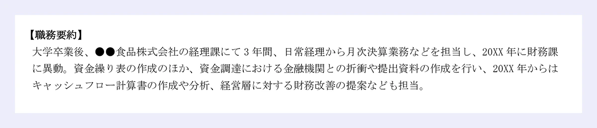 【職務要約】 |大学卒業後、●●食品株式会社の経理課にて3年間、日常経理から月次決算業務などを担当し、20XX年に財務課に異動。資金繰り表の作成のほか、資金調達における金融機関との折衝や提出資料の作成を行い、20XX年からはキャッシュフロー計算書の作成や分析、経営層に対する財務改善の提案なども担当。