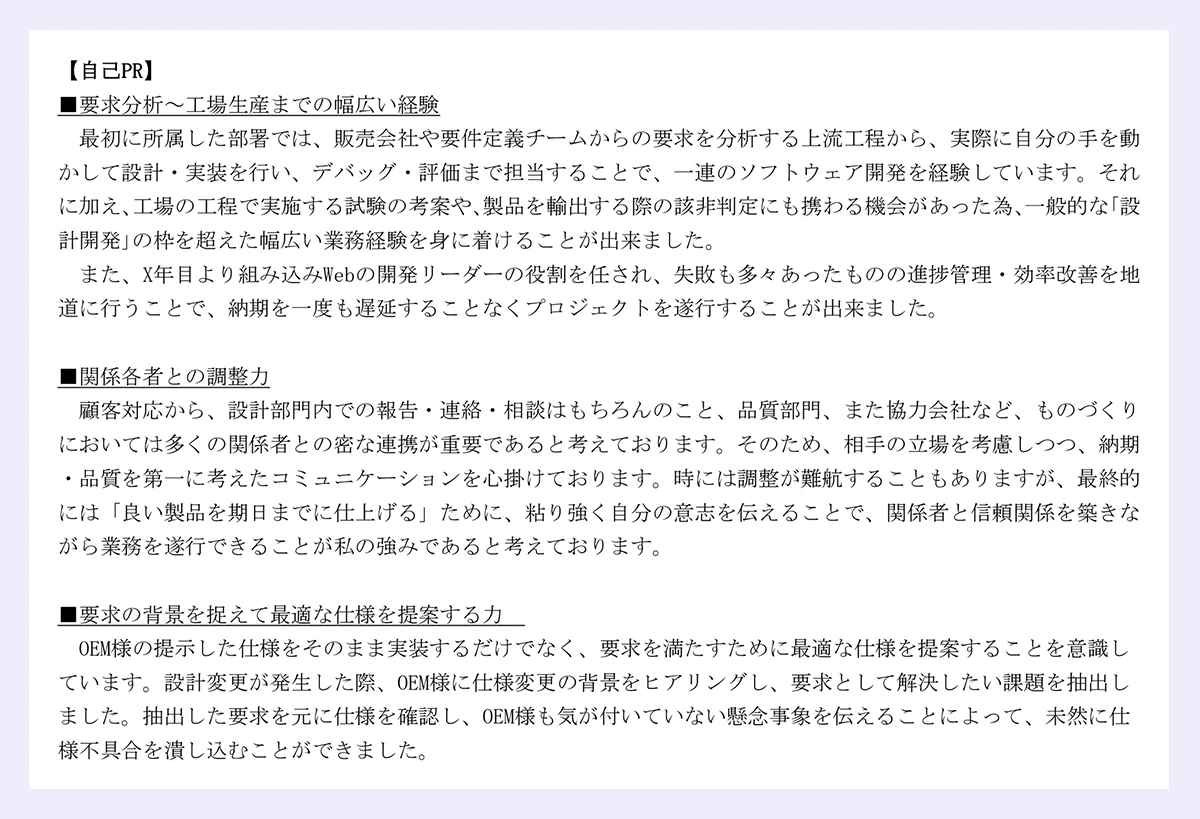 【自己PR】 ｜■要求分析～工場生産までの幅広い経験 ｜最初に所属した部署では、販売会社や要件定義チームからの要求を分析する上流工程から、実際に自分の手を動かして設計・実装を行い、デバッグ・評価まで担当することで、一連のソフトウェア開発を経験しています。それに加え、工場の工程で実施する試験の考案や、製品を輸出する際の該非判定にも携わる機会があった為、一般的な｢設計開発｣の枠を超えた幅広い業務経験を身に着けることが出来ました。 ｜また、X年目より組み込みWebの開発リーダーの役割を任され、失敗も多々あったものの進捗管理・効率改善を地道に行うことで、納期を一度も遅延することなくプロジェクトを遂行することが出来ました。 ｜■関係各者との調整力 ｜顧客対応から、設計部門内での報告・連絡・相談はもちろんのこと、品質部門、また協力会社など、ものづくり ｜においては多くの関係者との密な連携が重要であると考えております。そのため、相手の立場を考慮しつつ、納期 ｜・品質を第一に考えたコミュニケーションを心掛けております。時には調整が難航することもありますが、最終的 ｜には「良い製品を期日までに仕上げる」ために、粘り強く自分の意志を伝えることで、関係者と信頼関係を築きな ｜がら業務を遂行できることが私の強みであると考えております。 ｜■要求の背景を捉えて最適な仕様を提案する力 ｜OEM様の提示した仕様をそのまま実装するだけでなく、要求を満たすために最適な仕様を提案することを意識し ｜ています。設計変更が発生した際、OEM様に仕様変更の背景をヒアリングし、要求として解決したい課題を抽出し ｜ました。抽出した要求を元に仕様を確認し、OEM様も気が付いていない懸念事象を伝えることによって、未然に仕 ｜様不具合を潰し込むことができました。