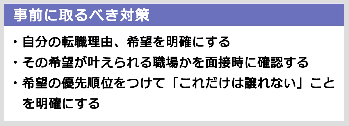 事前にとるべき対策：自分の転職理由、希望を明確にする。その希望が叶えられる職場かを面接時に確認する。希望の優先順位をつけて「これだけは譲れない」ことを明確にする。