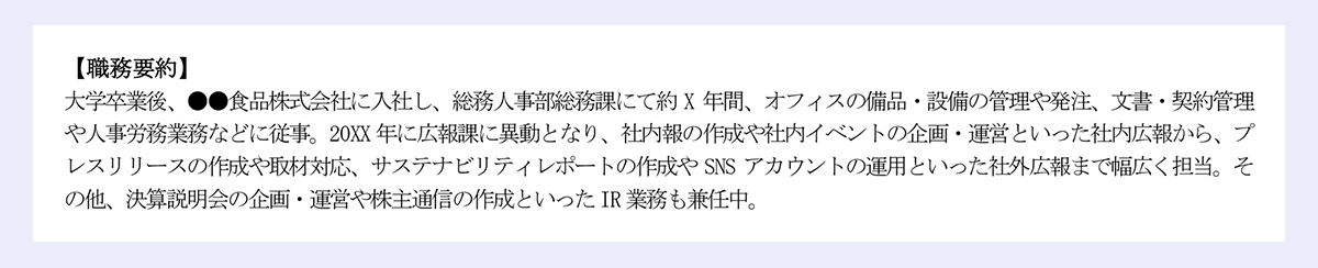 【職務要約】｜大学卒業後、●●食品株式会社に入社し、総務人事部総務課にて約 X 年間、オフィスの備品・設備の管理や発注、文書・契約管理や人事労務業務などに従事。20XX 年に広報課に異動となり、社内報の作成や社内イベントの企画・運営といった社内広報から、プレスリリースの作成や取材対応、サステナビリティレポートの作成や SNS アカウントの運用といった社外広報まで幅広く担当。その他、決算説明会の企画・運営や株主通信の作成といったIR 業務も兼任中。