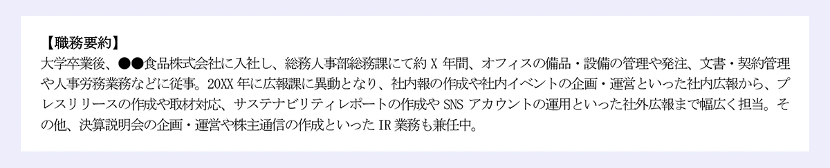【職務要約】|大学卒業後、●●食品株式会社に入社し、総務人事部総務課にて約 X 年間、オフィスの備品・設備の管理や発注、文書・契約管理や人事労務業務などに従事。20XX 年に広報課に異動となり、社内報の作成や社内イベントの企画・運営といった社内広報から、プレスリリースの作成や取材対応、サステナビリティレポートの作成や SNS アカウントの運用といった社外広報まで幅広く担当。その他、決算説明会の企画・運営や株主通信の作成といったIR 業務も兼任中。