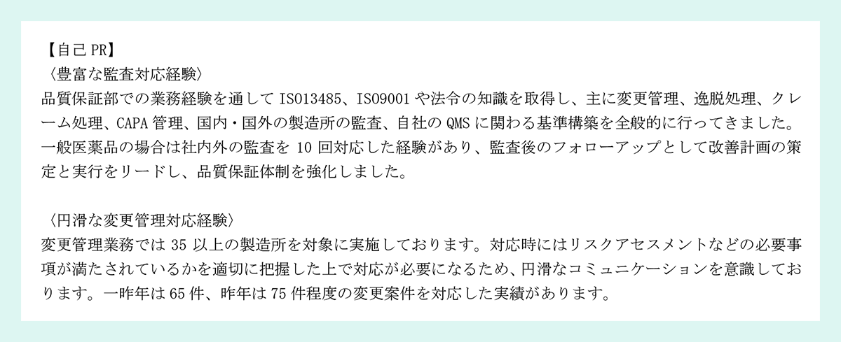 【自己 PR】|〈豊富な監査対応経験〉|品質保証部での業務経験を通して ISO13485、ISO9001 や法令の知識を取得し、主に変更管理、逸脱処理、クレーム処理、CAPA 管理、国内・国外の製造所の監査、自社の QMS に関わる基準構築を全般的に行ってきました。|一般医薬品の場合は社内外の監査を 10 回対応した経験があり、監査後のフォローアップとして改善計画の策定と実行をリードし、品質保証体制を強化しました。|〈円滑な変更管理対応経験〉|変更管理業務では 35 以上の製造所を対象に実施しております。対応時にはリスクアセスメントなどの必要事項が満たされているかを適切に把握した上で対応が必要になるため、円滑なコミュニケーションを意識しております。一昨年は 65 件、昨年は 75 件程度の変更案件を対応した実績があります。