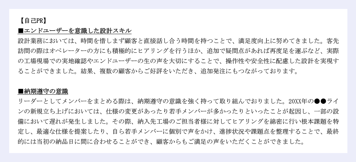 【自己PR】 ■エンドユーザーを意識した設計スキル 設計業務においては、時間を惜しまず顧客と直接話し合う時間を持つことで、満足度向上に努めてきました。客先 訪問の際はオペレーターの方にも積極的にヒアリングを行うほか、追加で疑問点があれば再度足を運ぶなど、実際 の工場現場での実地確認やエンドユーザーの生の声を大切にすることで、操作性や安全性に配慮した設計を実現す ることができました。結果、複数の顧客からご好評をいただき、追加発注にもつながっております。 ■納期遵守の意識 リーダーとしてメンバーをまとめる際は、納期遵守の意識を強く持って取り組んでおりました。20XX年の●●ライ ンの新規立ち上げにおいては、仕様の変更があったり若手メンバーが多かったりといったことが起因し、一部の設 備において遅れが発生しました。その際、納入先工場のご担当者様に対してヒアリングを綿密に行い根本課題を特定し、最適な仕様を提案したり、自ら若手メンバーに個別で声をかけ、進捗状況や課題点を整理することで、最終 的には当初の納品日に間に合わせることができ、顧客からもご満足の声をいただくことができました。