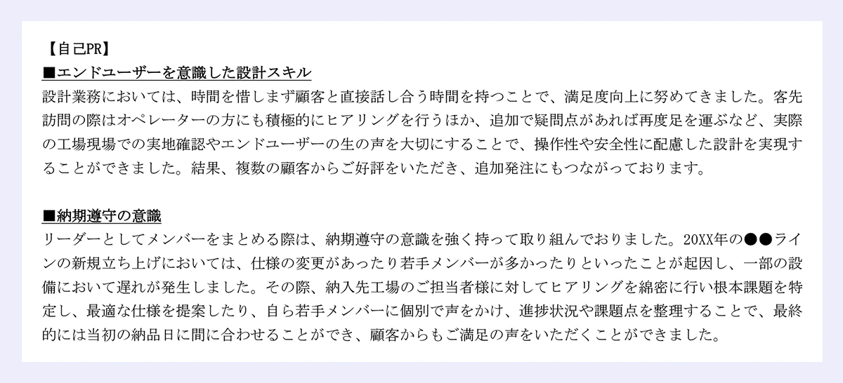 【自己PR】 ■エンドユーザーを意識した設計スキル 設計業務においては、時間を惜しまず顧客と直接話し合う時間を持つことで、満足度向上に努めてきました。客先 訪問の際はオペレーターの方にも積極的にヒアリングを行うほか、追加で疑問点があれば再度足を運ぶなど、実際 の工場現場での実地確認やエンドユーザーの生の声を大切にすることで、操作性や安全性に配慮した設計を実現す ることができました。結果、複数の顧客からご好評をいただき、追加発注にもつながっております。 ■納期遵守の意識 リーダーとしてメンバーをまとめる際は、納期遵守の意識を強く持って取り組んでおりました。20XX年の●●ライ ンの新規立ち上げにおいては、仕様の変更があったり若手メンバーが多かったりといったことが起因し、一部の設 備において遅れが発生しました。その際、納入先工場のご担当者様に対してヒアリングを綿密に行い根本課題を特定し、最適な仕様を提案したり、自ら若手メンバーに個別で声をかけ、進捗状況や課題点を整理することで、最終 的には当初の納品日に間に合わせることができ、顧客からもご満足の声をいただくことができました。