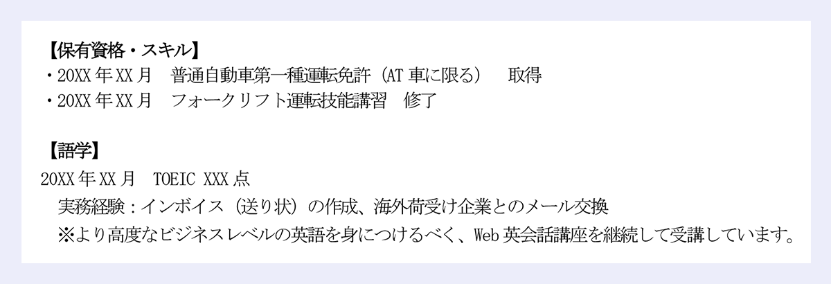 【保有資格・スキル】|・20XX 年XX 月 普通自動車第一種運転免許(AT 車に限る) 取得|・20XX 年XX 月 フォークリフト運転技能講習 修了|【語学】|20XX 年XX 月 TOEIC XXX 点|実務経験:インボイス(送り状)の作成、海外荷受け企業とのメール交換|※より高度なビジネスレベルの英語を身につけるべく、Web 英会話講座を継続して受講しています。