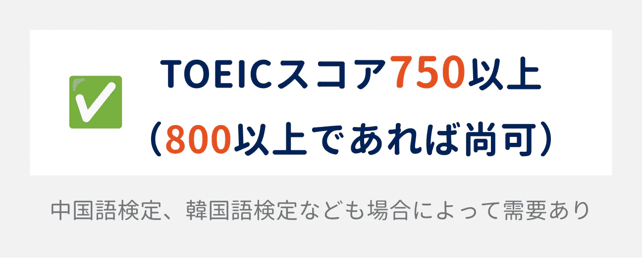 TOEICのスコアは、750以上が求められる（800以上であれば尚可）。場合によって、中国語検定や韓国語検定なども需要がある。