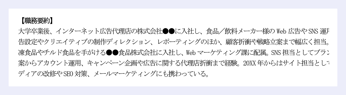 【職務要約】 大学卒業後、インターネット広告代理店の株式会社●●に入社し、食品／飲料メーカー様のWeb広告やSNS運用を担当。広告設定やクリエイティブの制作ディレクション、レポーティングのほか、顧客折衝や戦略立案まで幅広く担当。その後、冷凍食品やチルド食品を手がける●●食品株式会社に入社し、Webマーケティング課に配属。SNS担当としてブランド戦略の立案からアカウント運用、キャンペーン企画や広告に関する代理店折衝まで経験。20XX年からはサイト担当としてオウンドメディアの改修やSEO対策、メールマーケティングにも携わっている。