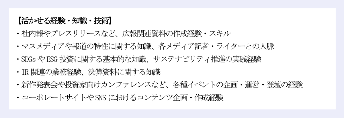 【活かせる経験・知識・技術】｜・社内報やプレスリリースなど、広報関連資料の作成経験・スキル｜・マスメディアや報道の特性に関する知識、各メディア記者・ライターとの人脈｜・SDGs やESG 投資に関する基本的な知識、サステナビリティ推進の実践経験｜・IR 関連の業務経験、決算資料に関する知識｜・新作発表会や投資家向けカンファレンスなど、各種イベントの企画・運営・登壇の経験｜・コーポレートサイトやSNS におけるコンテンツ企画・作成経験