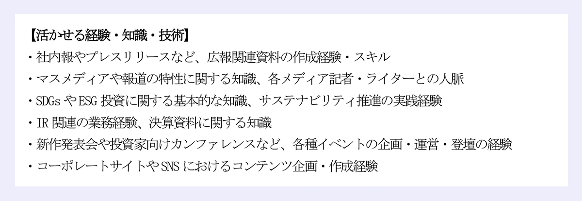 【活かせる経験・知識・技術】|・社内報やプレスリリースなど、広報関連資料の作成経験・スキル|・マスメディアや報道の特性に関する知識、各メディア記者・ライターとの人脈|・SDGs やESG 投資に関する基本的な知識、サステナビリティ推進の実践経験|・IR 関連の業務経験、決算資料に関する知識|・新作発表会や投資家向けカンファレンスなど、各種イベントの企画・運営・登壇の経験|・コーポレートサイトやSNS におけるコンテンツ企画・作成経験