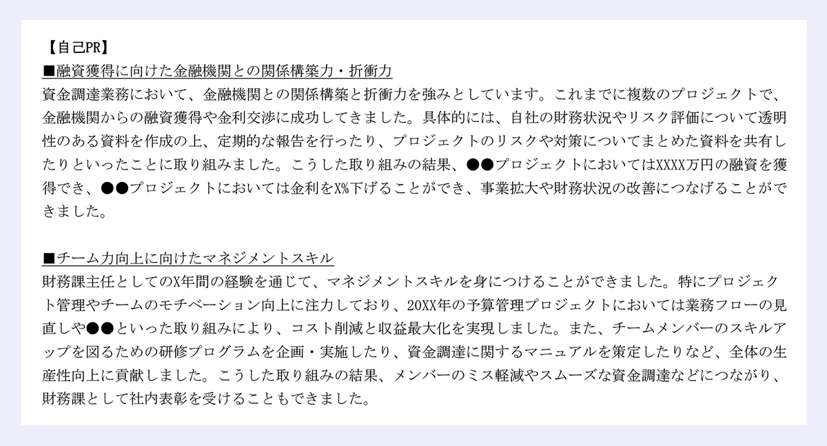 【自己PR】 |■融資獲得に向けた金融機関との関係構築力・折衝力 |資金調達業務において、金融機関との関係構築と折衝力を強みとしています。これまでに複数のプロジェクトで、金融機関からの融資獲得や金利交渉に成功してきました。具体的には、自社の財務状況やリスク評価について透明性のある資料を作成の上、定期的な報告を行ったり、プロジェクトのリスクや対策についてまとめた資料を共有したりといったことに取り組みました。こうした取り組みの結果、●●プロジェクトにおいてはXXXX万円の融資を獲得でき、●●プロジェクトにおいては金利をX%下げることができ、事業拡大や財務状況の改善につなげることができました。 |■チーム力向上に向けたマネジメントスキル |財務課主任としてのX年間の経験を通じて、マネジメントスキルを身につけることができました。特にプロジェクト管理やチームのモチベーション向上に注力しており、20XX年の予算管理プロジェクトにおいては業務フローの見直しや●●といった取り組みにより、コスト削減と収益最大化を実現しました。また、チームメンバーのスキルアップを図るための研修プログラムを企画・実施したり、資金調達に関するマニュアルを策定したりなど、全体の生産性向上に貢献しました。こうした取り組みの結果、メンバーのミス軽減やスムーズな資金調達などにつながり、財務課として社内表彰を受けることもできました。